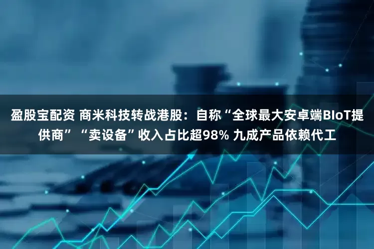 盈股宝配资 商米科技转战港股：自称“全球最大安卓端BIoT提供商” “卖设备”收入占比超98% 九成产品依赖代工