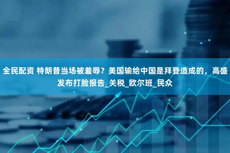 全民配资 特朗普当场被羞辱？美国输给中国是拜登造成的，高盛发布打脸报告_关税_欧尔班_民众