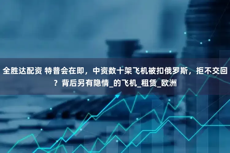 全胜达配资 特普会在即，中资数十架飞机被扣俄罗斯，拒不交回？背后另有隐情_的飞机_租赁_欧洲