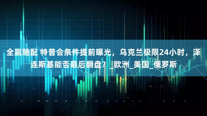 全赢随配 特普会条件提前曝光，乌克兰极限24小时，泽连斯基能否最后翻盘？_欧洲_美国_俄罗斯