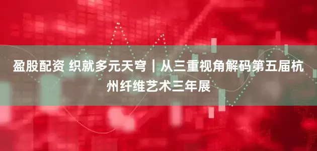 盈股配资 织就多元天穹｜从三重视角解码第五届杭州纤维艺术三年展