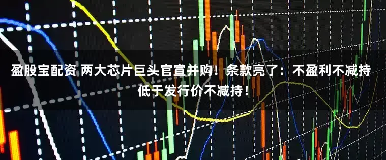 盈股宝配资 两大芯片巨头官宣并购！条款亮了：不盈利不减持 低于发行价不减持！