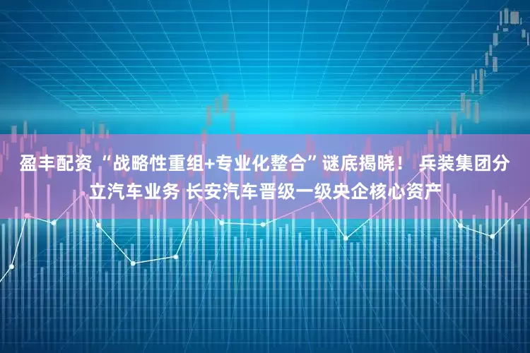 盈丰配资 “战略性重组+专业化整合”谜底揭晓！ 兵装集团分立汽车业务 长安汽车晋级一级央企核心资产